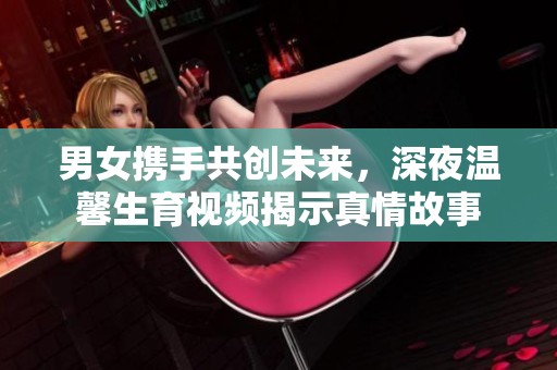 男女携手共创未来，深夜温馨生育视频揭示真情故事