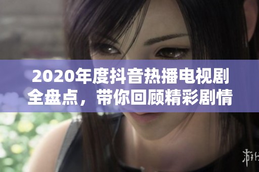 2020年度抖音热播电视剧全盘点，带你回顾精彩剧情与演员表现
