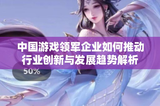 中国游戏领军企业如何推动行业创新与发展趋势解析