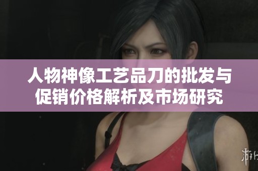 人物神像工艺品刀的批发与促销价格解析及市场研究