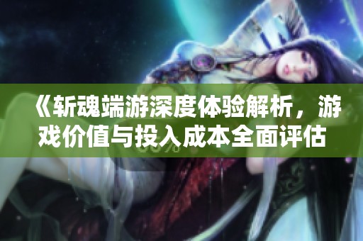 《斩魂端游深度体验解析，游戏价值与投入成本全面评估》