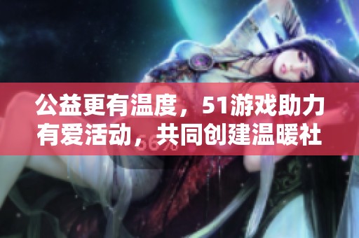 公益更有温度，51游戏助力有爱活动，共同创建温暖社会