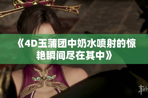 《4D玉蒲团中奶水喷射的惊艳瞬间尽在其中》