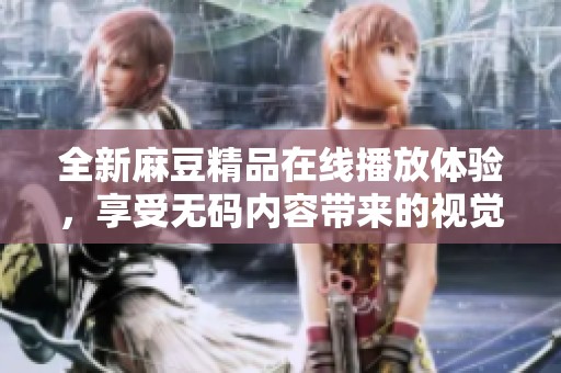 全新麻豆精品在线播放体验，享受无码内容带来的视觉盛宴