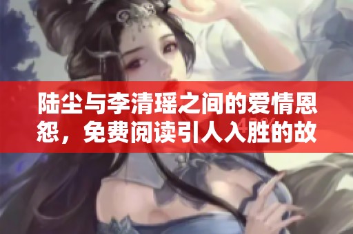 陆尘与李清瑶之间的爱情恩怨，免费阅读引人入胜的故事之旅