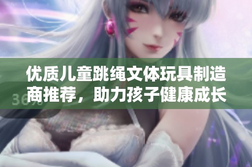 优质儿童跳绳文体玩具制造商推荐，助力孩子健康成长与快乐娱乐