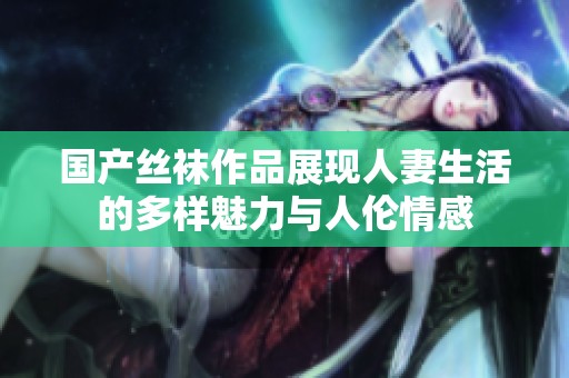 国产丝袜作品展现人妻生活的多样魅力与人伦情感