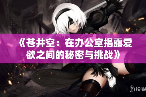 《苍井空：在办公室揭露爱欲之间的秘密与挑战》