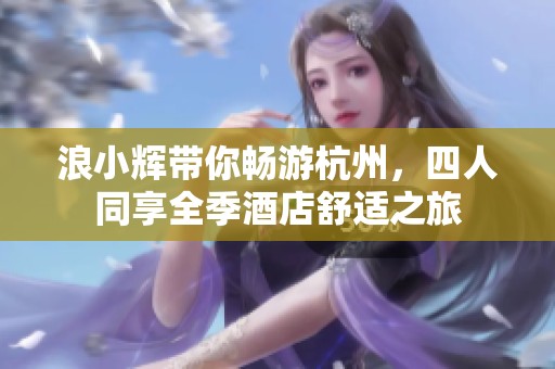 浪小辉带你畅游杭州，四人同享全季酒店舒适之旅