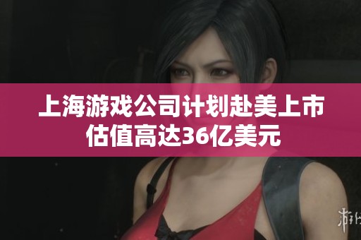 上海游戏公司计划赴美上市 估值高达36亿美元