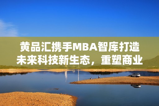 黄品汇携手MBA智库打造未来科技新生态，重塑商业格局