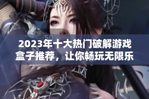 2023年十大热门破解游戏盒子推荐，让你畅玩无限乐趣