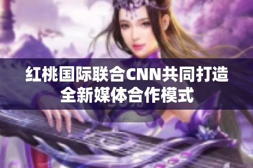 红桃国际联合CNN共同打造全新媒体合作模式