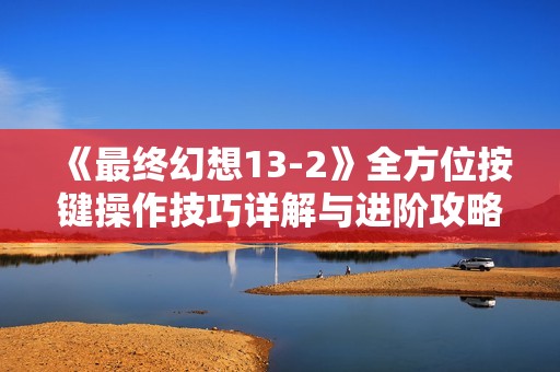 《最终幻想13-2》全方位按键操作技巧详解与进阶攻略