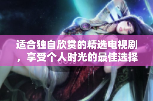 适合独自欣赏的精选电视剧，享受个人时光的最佳选择