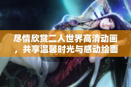 尽情欣赏二人世界高清动画，共享温馨时光与感动绘面