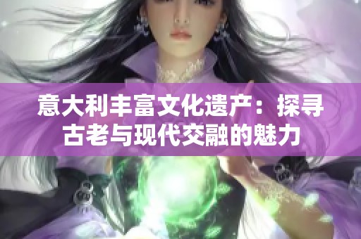 意大利丰富文化遗产：探寻古老与现代交融的魅力