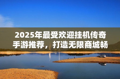 2025年最受欢迎挂机传奇手游推荐，打造无限商城畅玩体验