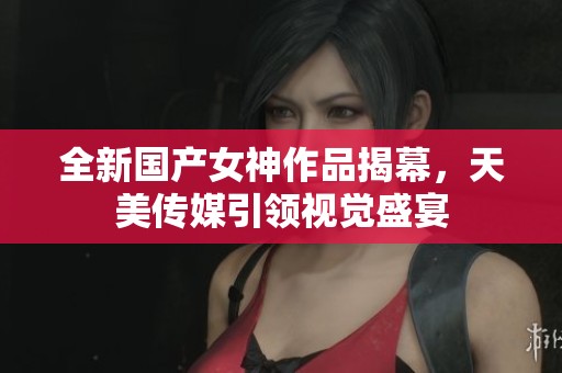 全新国产女神作品揭幕，天美传媒引领视觉盛宴
