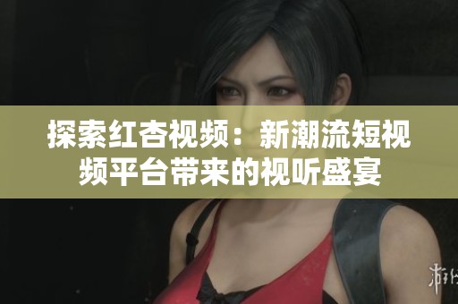 探索红杏视频：新潮流短视频平台带来的视听盛宴