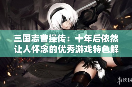 三国志曹操传：十年后依然让人怀念的优秀游戏特色解析