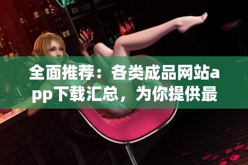 全面推荐：各类成品网站app下载汇总，为你提供最优质选择