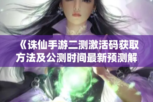 《诛仙手游二测激活码获取方法及公测时间最新预测解析》