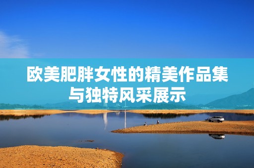 欧美肥胖女性的精美作品集与独特风采展示