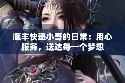 顺丰快递小哥的日常：用心服务，送达每一个梦想