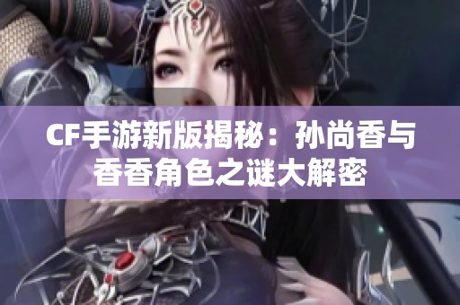 CF手游新版揭秘：孙尚香与香香角色之谜大解密