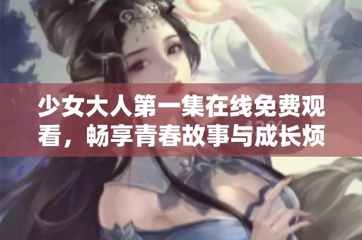 少女大人第一集在线免费观看，畅享青春故事与成长烦恼