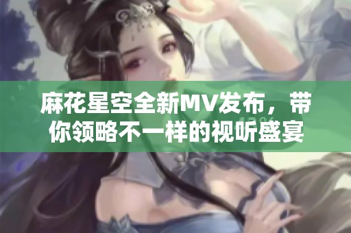 麻花星空全新MV发布，带你领略不一样的视听盛宴