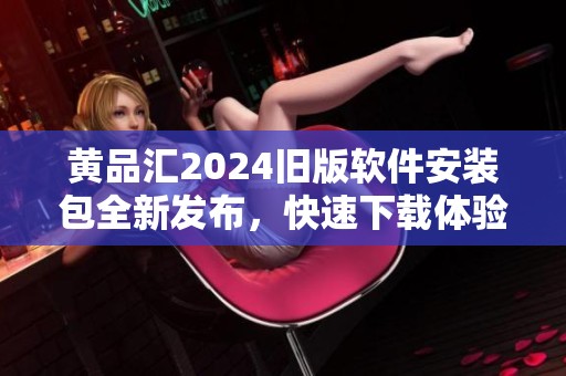 黄品汇2024旧版软件安装包全新发布，快速下载体验新功能