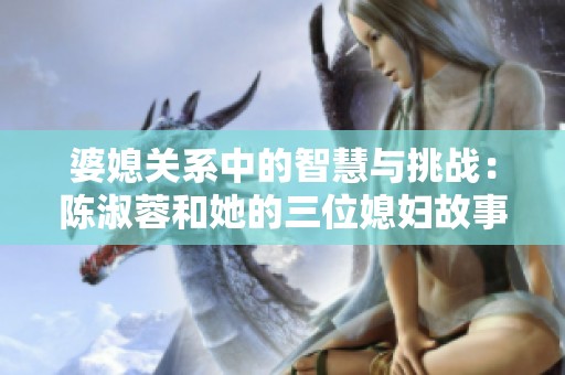 婆媳关系中的智慧与挑战：陈淑蓉和她的三位媳妇故事解析