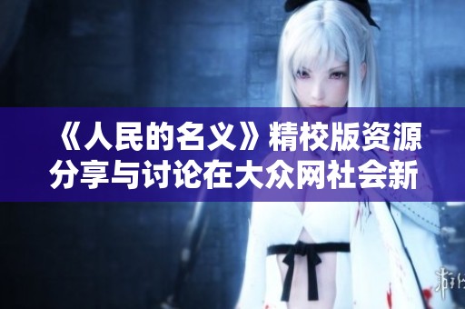 《人民的名义》精校版资源分享与讨论在大众网社会新闻版上火热进行中