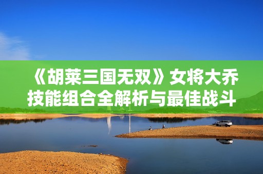 《胡莱三国无双》女将大乔技能组合全解析与最佳战斗策略推荐