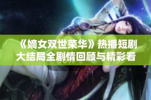 《嫡女双世荣华》热播短剧大结局全剧情回顾与精彩看点汇总