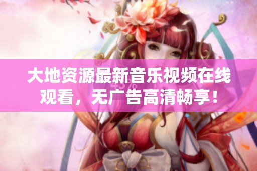 大地资源最新音乐视频在线观看，无广告高清畅享！