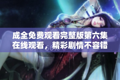 成全免费观看完整版第六集在线观看，精彩剧情不容错过