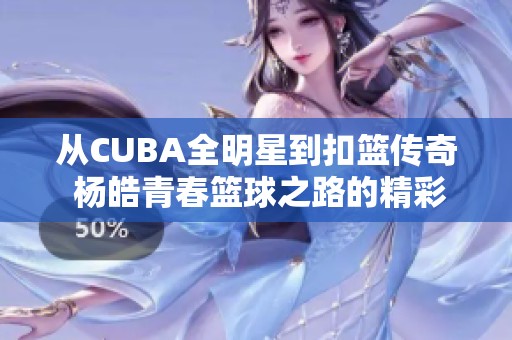从CUBA全明星到扣篮传奇 杨皓青春篮球之路的精彩飞跃