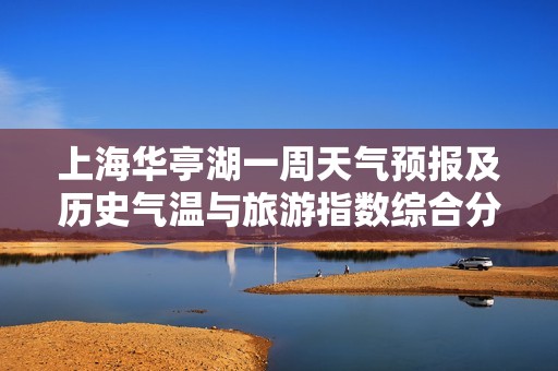上海华亭湖一周天气预报及历史气温与旅游指数综合分析