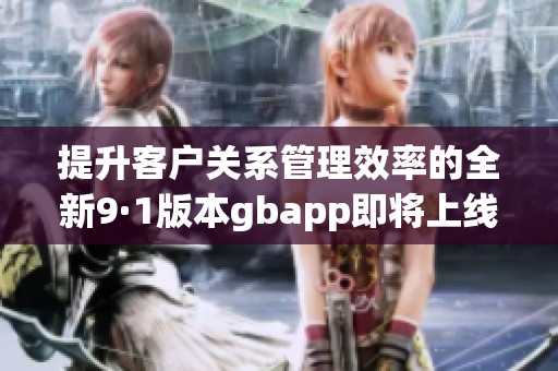 提升客户关系管理效率的全新9·1版本gbapp即将上线