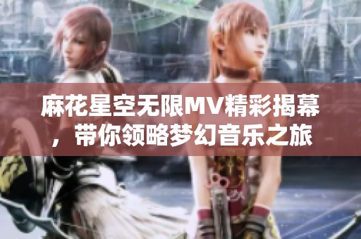 麻花星空无限MV精彩揭幕，带你领略梦幻音乐之旅