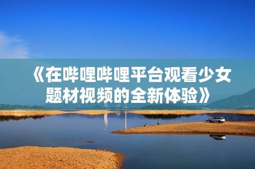 《在哔哩哔哩平台观看少女题材视频的全新体验》