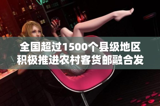 全国超过1500个县级地区积极推进农村客货邮融合发展业务