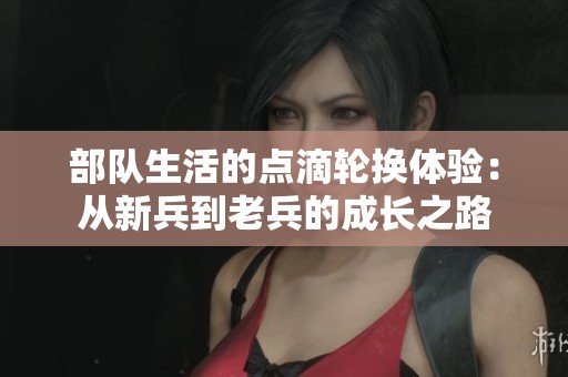 部队生活的点滴轮换体验：从新兵到老兵的成长之路