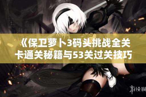 《保卫萝卜3码头挑战全关卡通关秘籍与53关过关技巧详解》