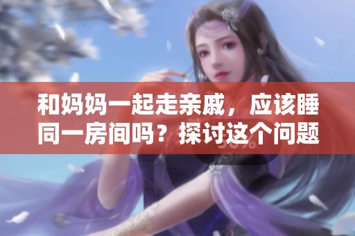 和妈妈一起走亲戚，应该睡同一房间吗？探讨这个问题的利与弊