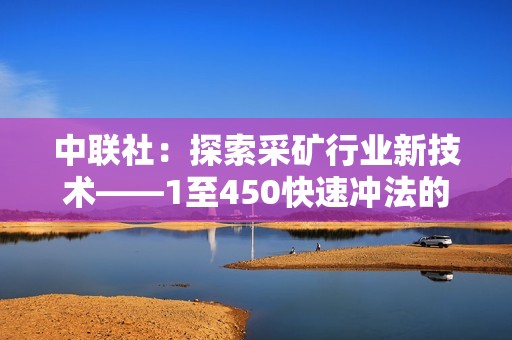 中联社：探索采矿行业新技术——1至450快速冲法的社会影响与应用