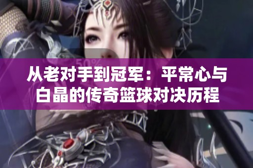 从老对手到冠军：平常心与白晶的传奇篮球对决历程